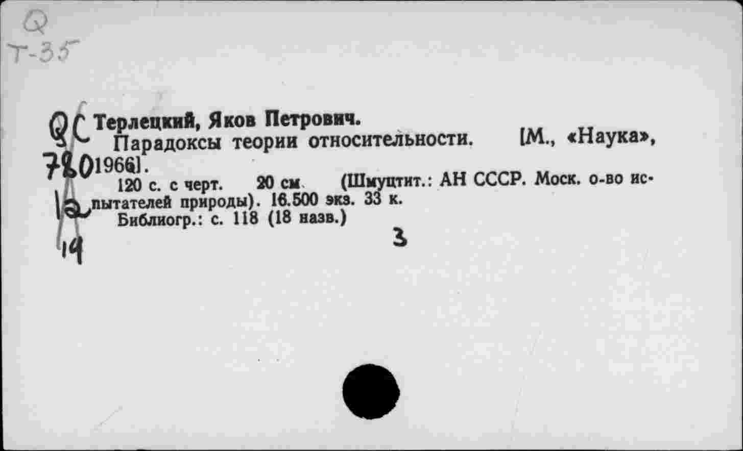 ﻿С) Г Терлецкий, Яков Петрович.
" ''■* Парадоксы теории относительности. [М., «Наука», 72,019681.
120 с. с черт. 20 см (Шмуцтит.: АН СССР. Моск, о-во ис-I «Л .читателей природы). 16.500 экз. 33 к.
Библиогр.: с. 118 (18 назв.)